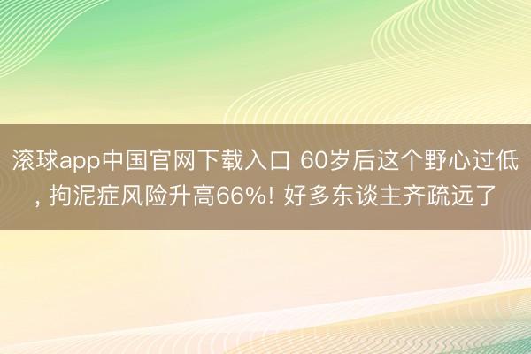 滚球app中国官网下载入口 60岁后这个野心过低， 拘泥症风险升高66%! 好多东谈主齐疏远了