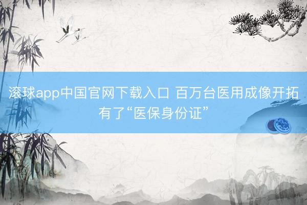 滚球app中国官网下载入口 百万台医用成像开拓有了“医保身份证”