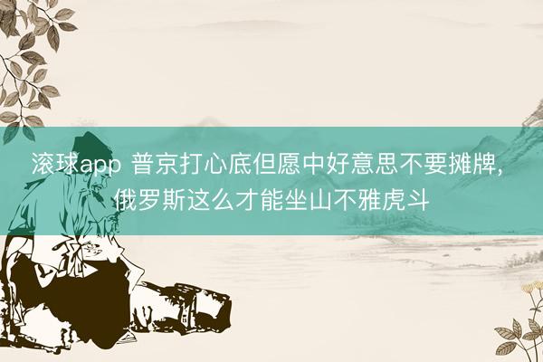 滚球app 普京打心底但愿中好意思不要摊牌， 俄罗斯这么才能坐山不雅虎斗