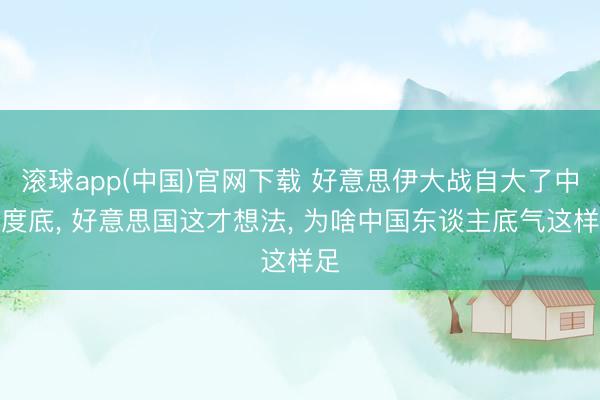 滚球app(中国)官网下载 好意思伊大战自大了中国度底， 好意思国这才想法， 为啥中国东谈主底气这样足