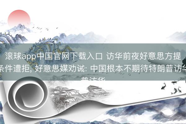 滚球app中国官网下载入口 访华前夜好意思方提条件遭拒， 好意思媒劝诫: 中国根本不期待特朗普访华