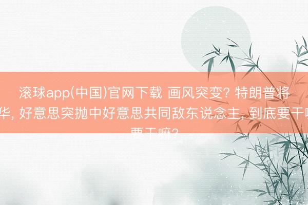 滚球app(中国)官网下载 画风突变? 特朗普将访华， 好意思突抛中好意思共同敌东说念主， 到底要干嘛?