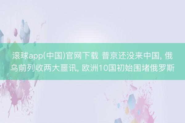 滚球app(中国)官网下载 普京还没来中国， 俄乌前列收两大噩讯， 欧洲10国初始围堵俄罗斯