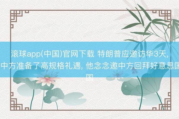 滚球app(中国)官网下载 特朗普应邀访华3天， 中方准备了高规格礼遇， 他念念邀中方回拜好意思国