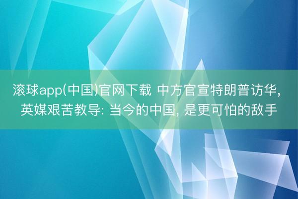 滚球app(中国)官网下载 中方官宣特朗普访华， 英媒艰苦教导: 当今的中国， 是更可怕的敌手