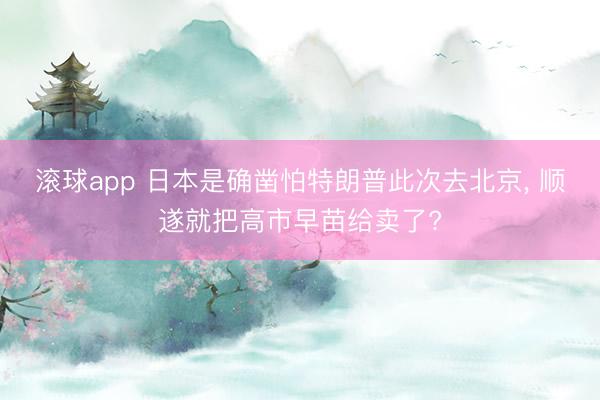 滚球app 日本是确凿怕特朗普此次去北京， 顺遂就把高市早苗给卖了?