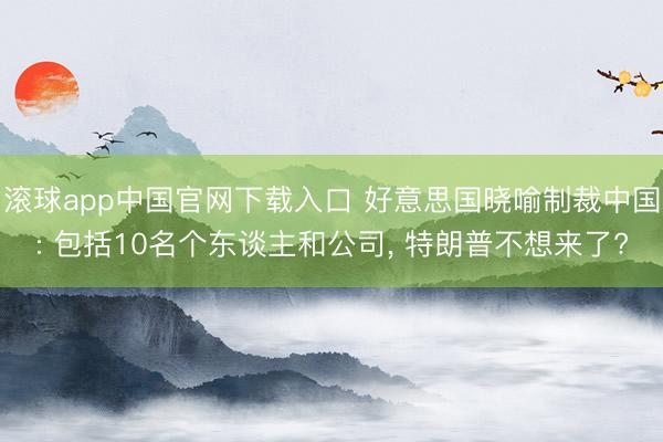 滚球app中国官网下载入口 好意思国晓喻制裁中国: 包括10名个东谈主和公司， 特朗普不想来了?