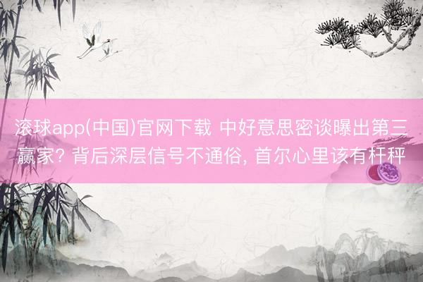 滚球app(中国)官网下载 中好意思密谈曝出第三赢家? 背后深层信号不通俗， 首尔心里该有杆秤