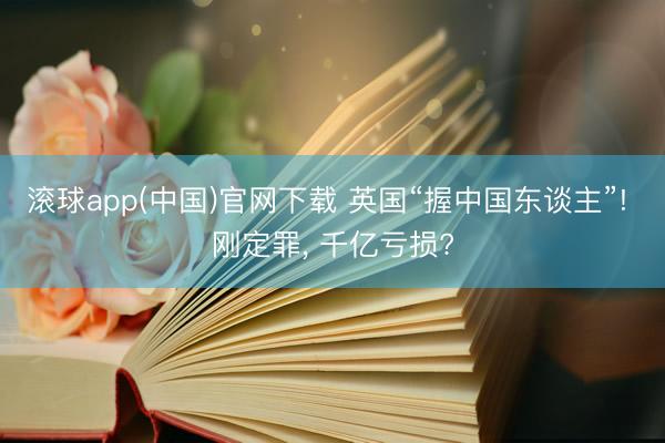 滚球app(中国)官网下载 英国“握中国东谈主”! 刚定罪， 千亿亏损?