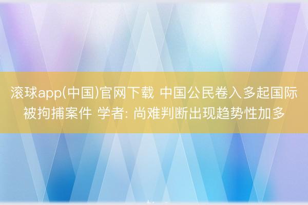 滚球app(中国)官网下载 中国公民卷入多起国际被拘捕案件 学者: 尚难判断出现趋势性加多