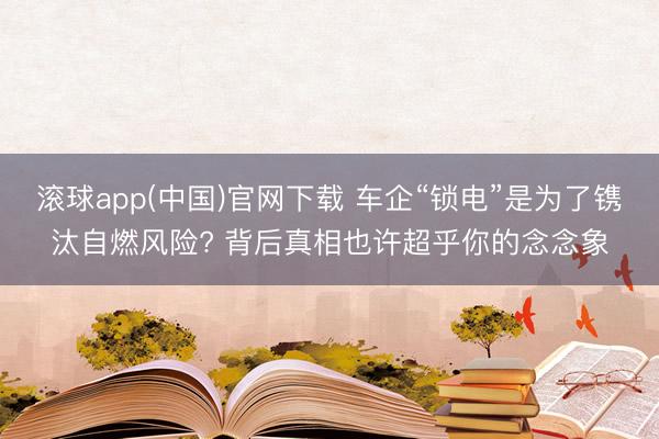 滚球app(中国)官网下载 车企“锁电”是为了镌汰自燃风险? 背后真相也许超乎你的念念象
