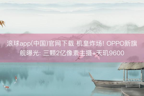滚球app(中国)官网下载 机皇炸场! OPPO新旗舰曝光: 三颗2亿像素主摄+天玑9600