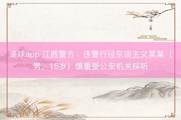 滚球app 江西警方：违警行径东谈主义某某（男，15岁）慎重受公安机关探听
