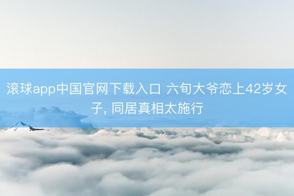 滚球app中国官网下载入口 六旬大爷恋上42岁女子， 同居真相太施行