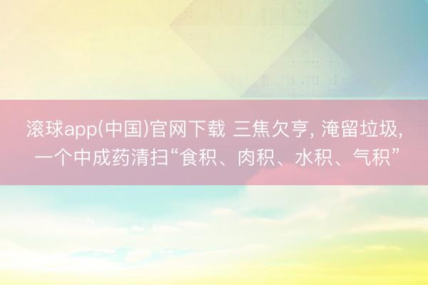 滚球app(中国)官网下载 三焦欠亨， 淹留垃圾， 一个中成药清扫“食积、肉积、水积、气积”