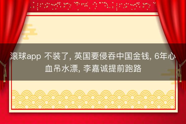滚球app 不装了， 英国要侵吞中国金钱， 6年心血吊水漂， 李嘉诚提前跑路