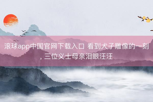滚球app中国官网下载入口 看到犬子雕像的一刻， 三位义士母亲泪眼汪汪
