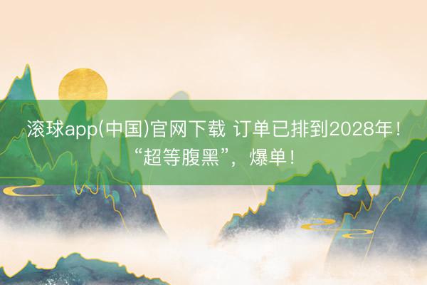 滚球app(中国)官网下载 订单已排到2028年！“超等腹黑”，爆单！