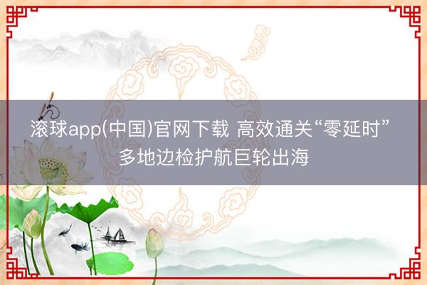 滚球app(中国)官网下载 高效通关“零延时” 多地边检护航巨轮出海