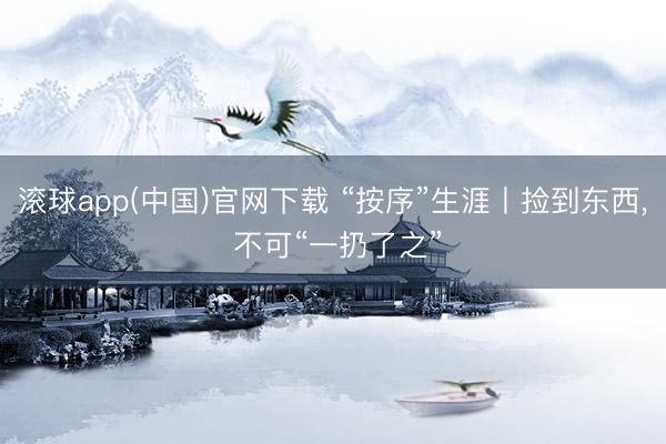 滚球app(中国)官网下载 “按序”生涯丨捡到东西， 不可“一扔了之”