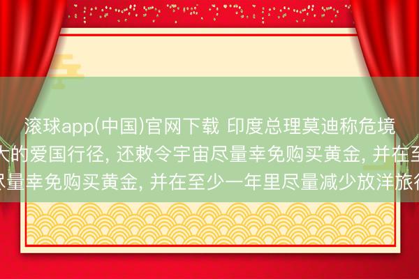 滚球app(中国)官网下载 印度总理莫迪称危境现时少吃小数油即是极大的爱国行径， 还敕令宇宙尽量幸免购买黄金， 并在至少一年里尽量减少放洋旅行