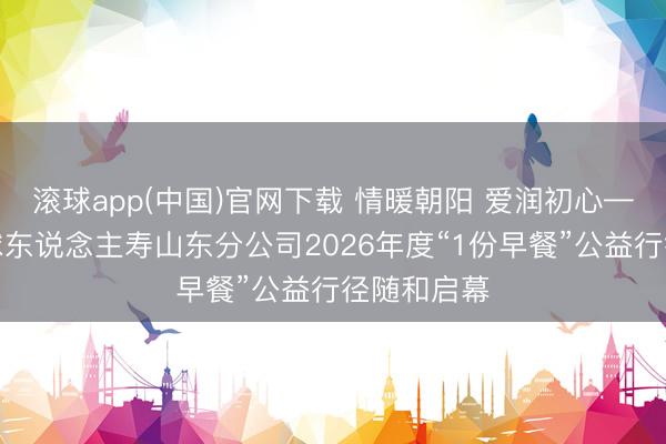 滚球app(中国)官网下载 情暖朝阳 爱润初心——同方全球东说念主寿山东分公司2026年度“1份早餐”公益行径随和启幕