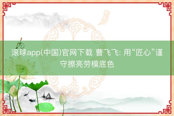 滚球app(中国)官网下载 曹飞飞: 用“匠心”谨守擦亮劳模底色