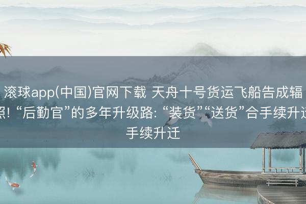 滚球app(中国)官网下载 天舟十号货运飞船告成辐照! “后勤官”的多年升级路: “装货”“送货”合手续升迁