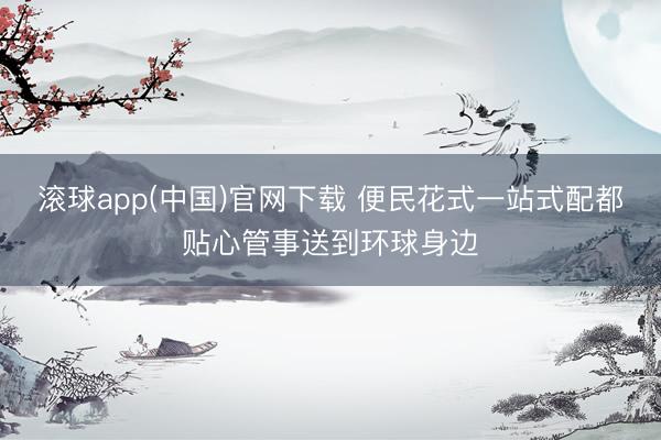 滚球app(中国)官网下载 便民花式一站式配都贴心管事送到环球身边