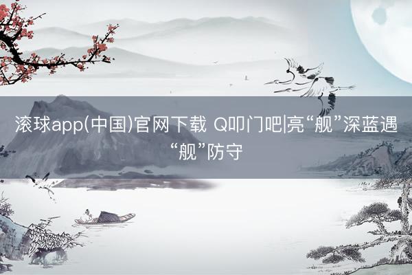 滚球app(中国)官网下载 Q叩门吧|亮“舰”深蓝遇“舰”防守