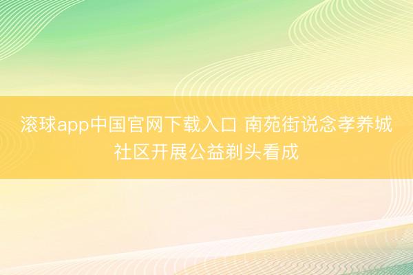 滚球app中国官网下载入口 南苑街说念孝养城社区开展公益剃头看成