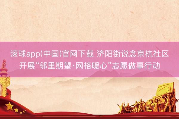滚球app(中国)官网下载 济阳街说念京杭社区开展“邻里期望·网格暖心”志愿做事行动