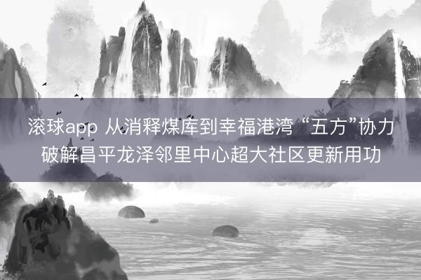 滚球app 从消释煤库到幸福港湾 “五方”协力破解昌平龙泽邻里中心超大社区更新用功