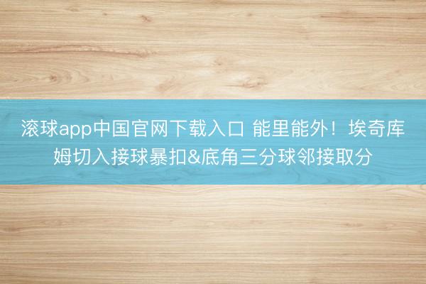 滚球app中国官网下载入口 能里能外！埃奇库姆切入接球暴扣&底角三分球邻接取分