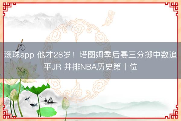 滚球app 他才28岁！塔图姆季后赛三分掷中数追平JR 并排NBA历史第十位