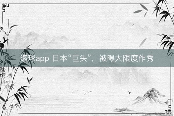滚球app 日本“巨头”，被曝大限度作秀
