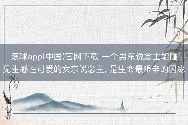 滚球app(中国)官网下载 一个男东说念主能碰见生感性可爱的女东说念主， 是生命最艰辛的因缘