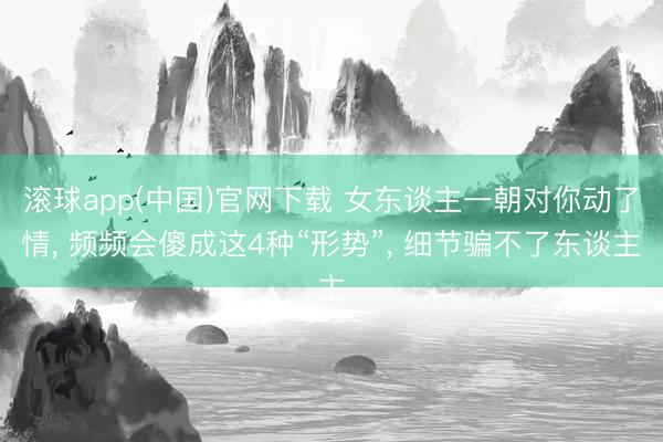 滚球app(中国)官网下载 女东谈主一朝对你动了情， 频频会傻成这4种“形势”， 细节骗不了东谈主