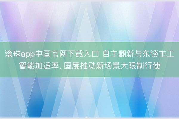 滚球app中国官网下载入口 自主翻新与东谈主工智能加速率， 国度推动新场景大限制行使