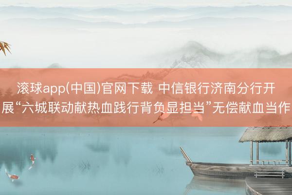 滚球app(中国)官网下载 中信银行济南分行开展“六城联动献热血践行背负显担当”无偿献血当作