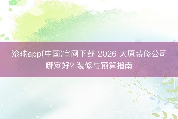 滚球app(中国)官网下载 2026 太原装修公司哪家好? 装修与预算指南