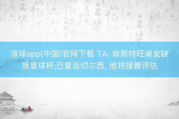 滚球app(中国)官网下载 TA: 埃斯特旺阐发缺席寰球杯;已复返切尔西， 他将接管评估