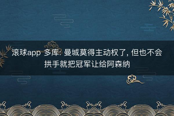 滚球app 多库: 曼城莫得主动权了， 但也不会拱手就把冠军让给阿森纳