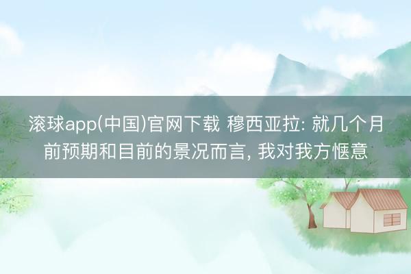 滚球app(中国)官网下载 穆西亚拉: 就几个月前预期和目前的景况而言， 我对我方惬意