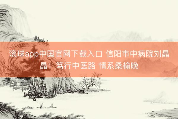 滚球app中国官网下载入口 信阳市中病院刘晶晶：笃行中医路 情系桑榆晚