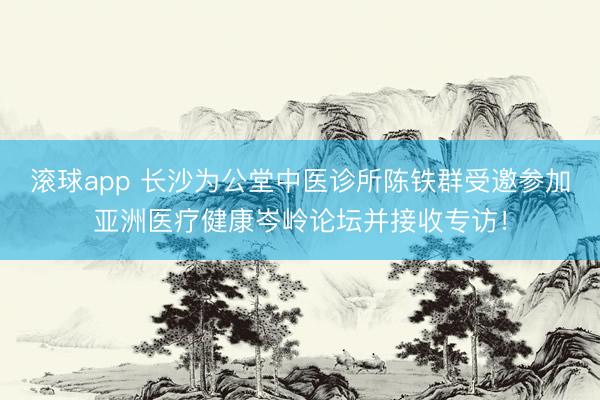 滚球app 长沙为公堂中医诊所陈铁群受邀参加亚洲医疗健康岑岭论坛并接收专访！