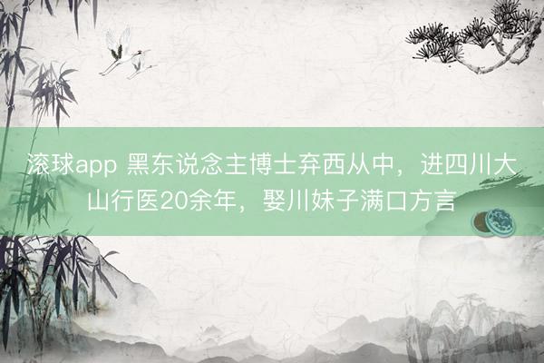 滚球app 黑东说念主博士弃西从中，进四川大山行医20余年，娶川妹子满口方言