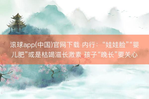 滚球app(中国)官网下载 内行：“娃娃脸”“婴儿肥”或是枯竭滋长激素 孩子“晚长”要关心