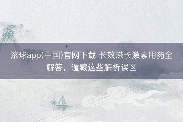 滚球app(中国)官网下载 长效滋长激素用药全解答，遁藏这些解析误区