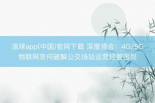 滚球app(中国)官网下载 深度领会：4G/5G物联网奈何破解公交场站运营经管困局